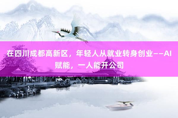 在四川成都高新区,年轻人从就业转身创业——AI赋能,一人能开公司