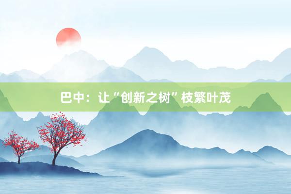 巴中:让“创新之树”枝繁叶茂