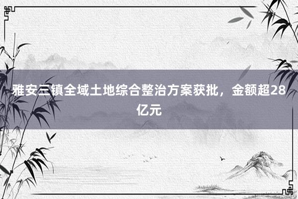 雅安三镇全域土地综合整治方案获批,金额超28亿元
